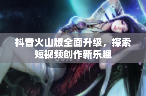 抖音火山版全面升级，探索短视频创作新乐趣