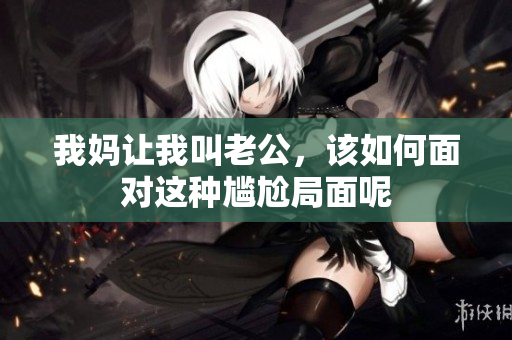 我妈让我叫老公，该如何面对这种尴尬局面呢