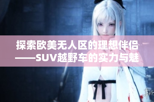 探索欧美无人区的理想伴侣——SUV越野车的实力与魅力