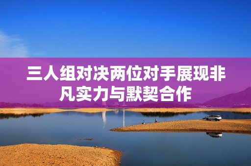 三人组对决两位对手展现非凡实力与默契合作
