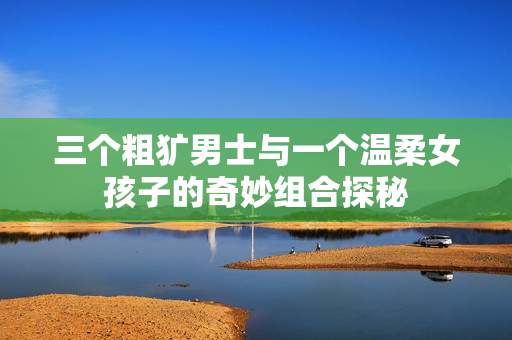 三个粗犷男士与一个温柔女孩子的奇妙组合探秘