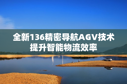 全新136精密导航AGV技术提升智能物流效率