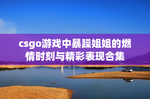 csgo游戏中暴躁姐姐的燃情时刻与精彩表现合集