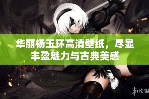 华丽杨玉环高清壁纸，尽显丰盈魅力与古典美感