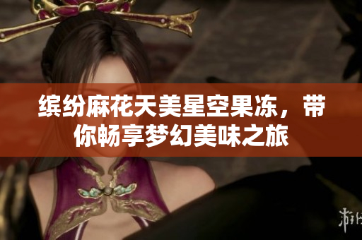 缤纷麻花天美星空果冻，带你畅享梦幻美味之旅