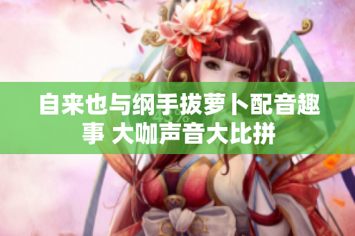 自来也与纲手拔萝卜配音趣事 大咖声音大比拼