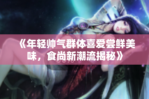 《年轻帅气群体喜爱尝鲜美味，食尚新潮流揭秘》