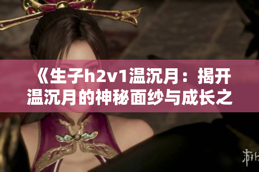 《生子h2v1温沉月：揭开温沉月的神秘面纱与成长之路》