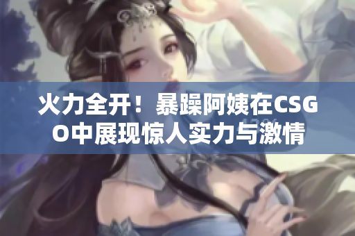火力全开！暴躁阿姨在CSGO中展现惊人实力与激情