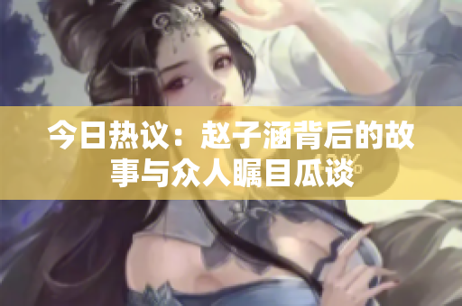 今日热议：赵子涵背后的故事与众人瞩目瓜谈