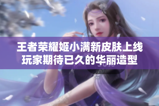 王者荣耀姬小满新皮肤上线玩家期待已久的华丽造型