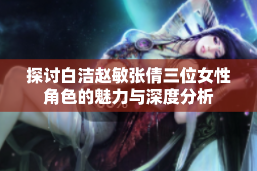 探讨白洁赵敏张倩三位女性角色的魅力与深度分析