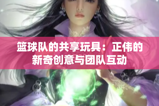 篮球队的共享玩具：正伟的新奇创意与团队互动