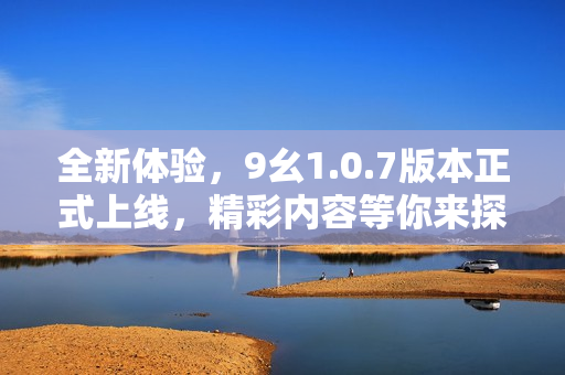 全新体验，9幺1.0.7版本正式上线，精彩内容等你来探索