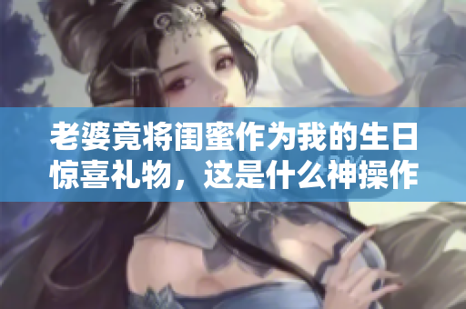 老婆竟将闺蜜作为我的生日惊喜礼物，这是什么神操作