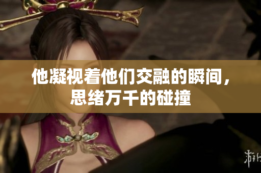 他凝视着他们交融的瞬间，思绪万千的碰撞