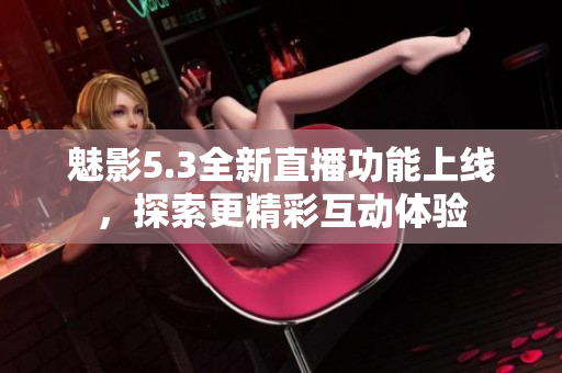 魅影5.3全新直播功能上线，探索更精彩互动体验