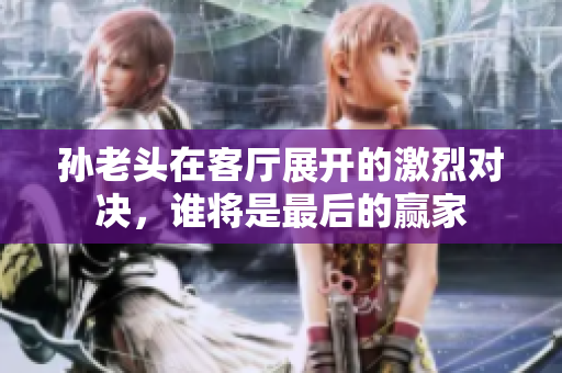 孙老头在客厅展开的激烈对决，谁将是最后的赢家
