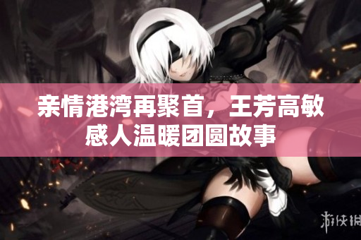 亲情港湾再聚首，王芳高敏感人温暖团圆故事