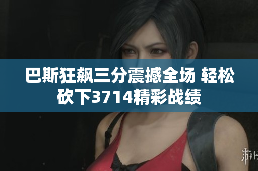 巴斯狂飙三分震撼全场 轻松砍下3714精彩战绩