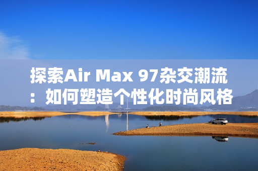 探索Air Max 97杂交潮流：如何塑造个性化时尚风格
