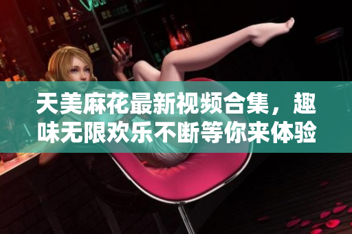 天美麻花最新视频合集，趣味无限欢乐不断等你来体验
