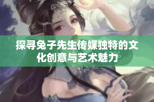 探寻兔子先生传媒独特的文化创意与艺术魅力