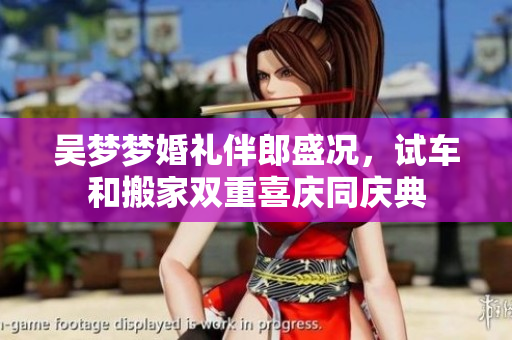 吴梦梦婚礼伴郎盛况，试车和搬家双重喜庆同庆典