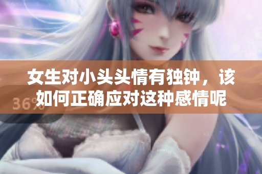 女生对小头头情有独钟，该如何正确应对这种感情呢