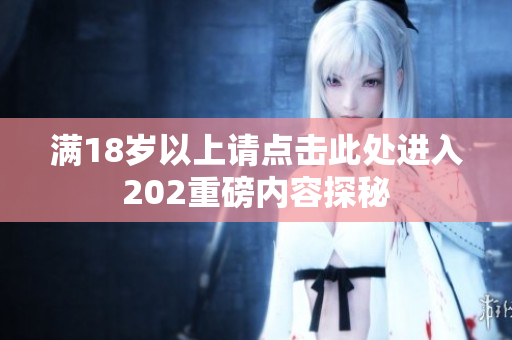 满18岁以上请点击此处进入202重磅内容探秘