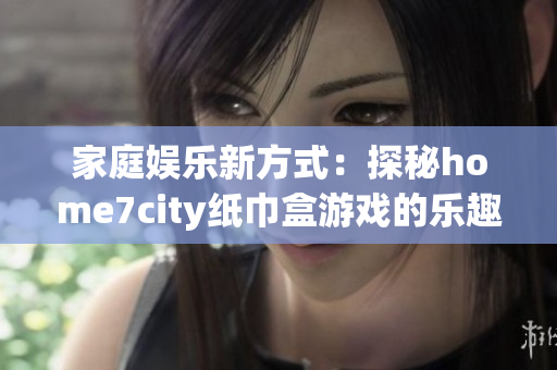 家庭娱乐新方式：探秘home7city纸巾盒游戏的乐趣与创意