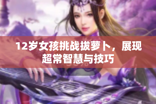 12岁女孩挑战拔萝卜，展现超常智慧与技巧