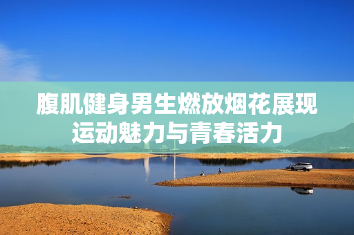 腹肌健身男生燃放烟花展现运动魅力与青春活力