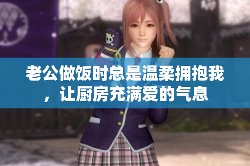 老公做饭时总是温柔拥抱我，让厨房充满爱的气息