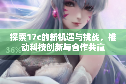 探索17c的新机遇与挑战，推动科技创新与合作共赢