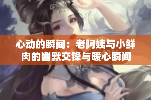 心动的瞬间：老阿姨与小鲜肉的幽默交锋与暖心瞬间