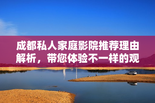 成都私人家庭影院推荐理由解析，带您体验不一样的观影乐趣