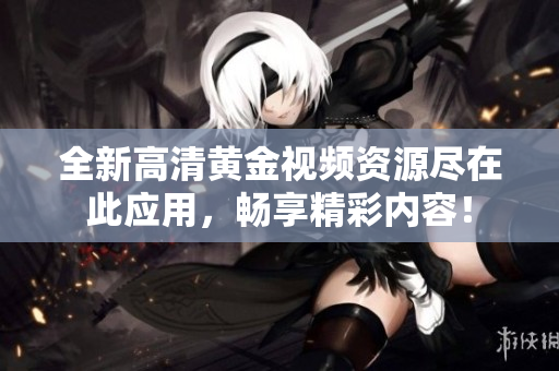 全新高清黄金视频资源尽在此应用，畅享精彩内容！