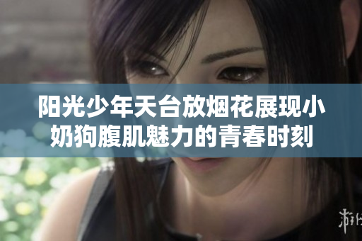 阳光少年天台放烟花展现小奶狗腹肌魅力的青春时刻