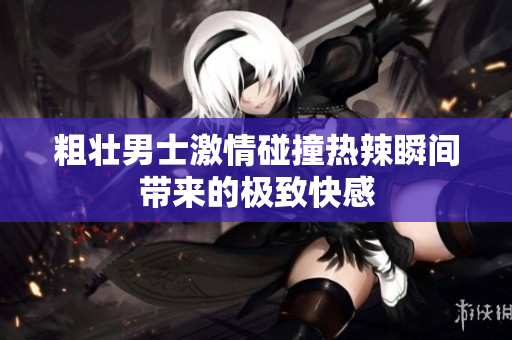 粗壮男士激情碰撞热辣瞬间带来的极致快感