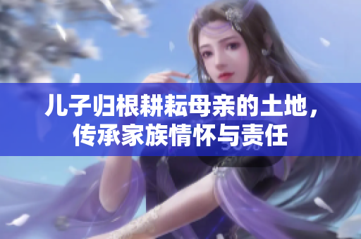 儿子归根耕耘母亲的土地，传承家族情怀与责任