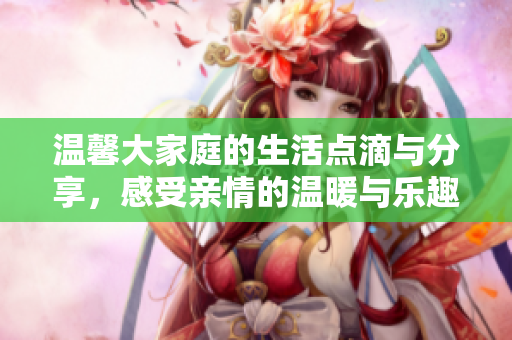 温馨大家庭的生活点滴与分享，感受亲情的温暖与乐趣