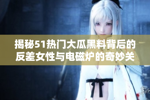 揭秘51热门大瓜黑料背后的反差女性与电磁炉的奇妙关系