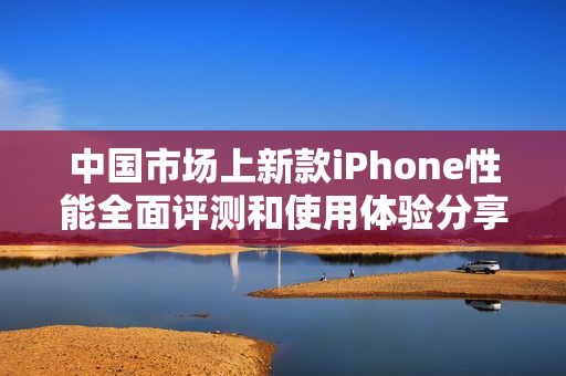 中国市场上新款iPhone性能全面评测和使用体验分享