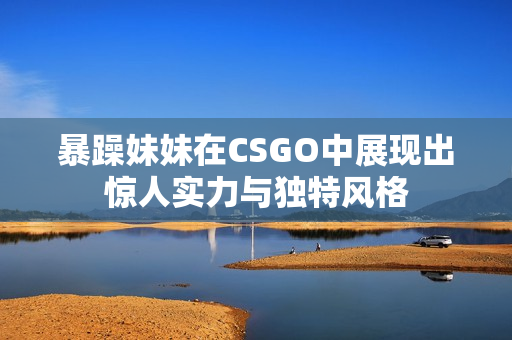 暴躁妹妹在CSGO中展现出惊人实力与独特风格