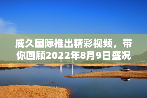 威久国际推出精彩视频，带你回顾2022年8月9日盛况