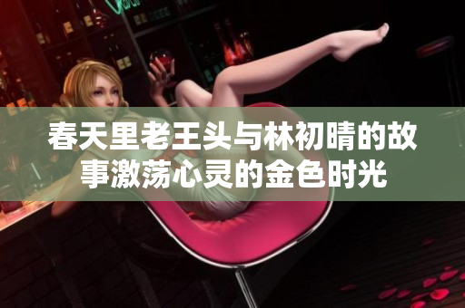 春天里老王头与林初晴的故事激荡心灵的金色时光