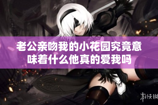 老公亲吻我的小花园究竟意味着什么他真的爱我吗