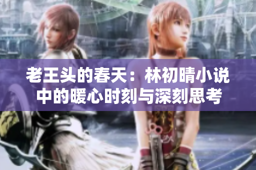 老王头的春天：林初晴小说中的暖心时刻与深刻思考