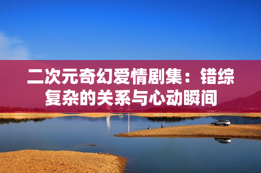 二次元奇幻爱情剧集：错综复杂的关系与心动瞬间